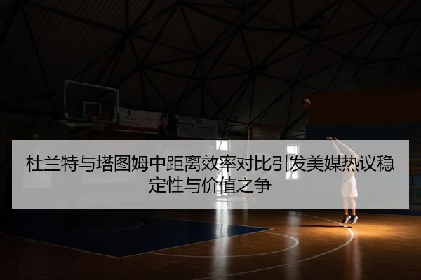 杜兰特与塔图姆中距离效率对比引发美媒热议稳定性与价值之争