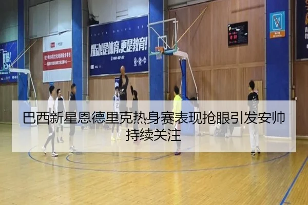 巴西新星恩德里克热身赛表现抢眼引发安帅持续关注